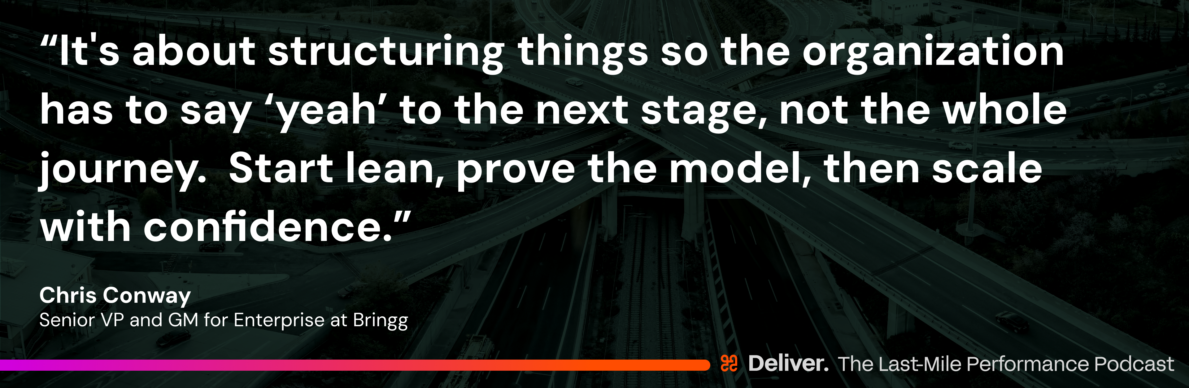 “It's about structuring things so the organization has to say ‘yeah’ to the next stage, not the whole journey. Start lean, prove the model, then scale with confidence.” - Chris Conway, Senior VP and GM for Enterprise at Bringg